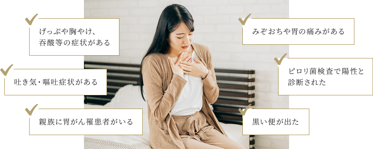 げっぷや胸焼け、吞酸等の症状がある/吐き気・嘔吐症状がある/親族に胃がん罹患者がいる/みぞおちや胃の痛みがある/ピロリ菌検査で陽性と診断された/黒い便が出た
